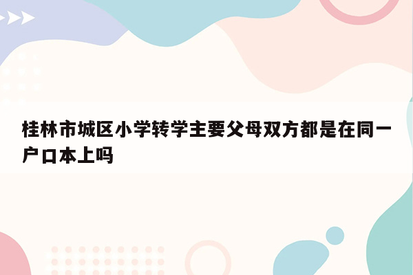 桂林市城区小学转学主要父母双方都是在同一户口本上吗