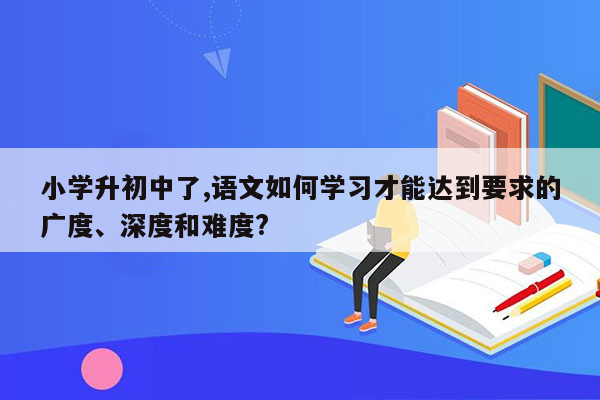 小学升初中了,语文如何学习才能达到要求的广度、深度和难度?