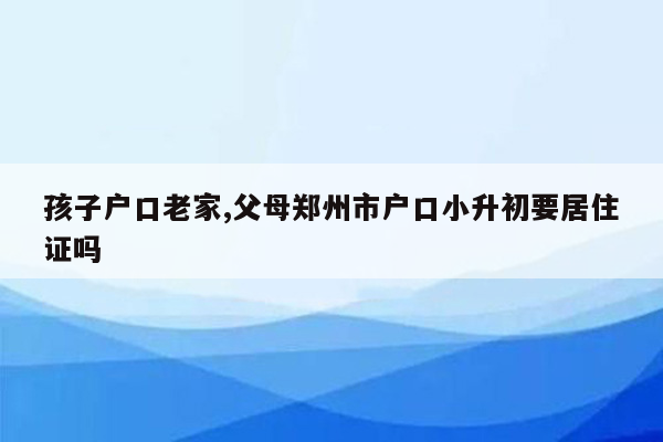 孩子户口老家,父母郑州市户口小升初要居住证吗