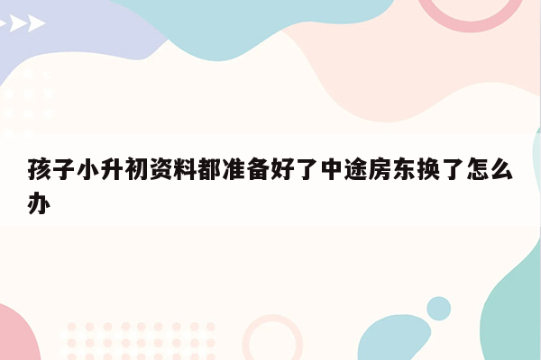 孩子小升初资料都准备好了中途房东换了怎么办