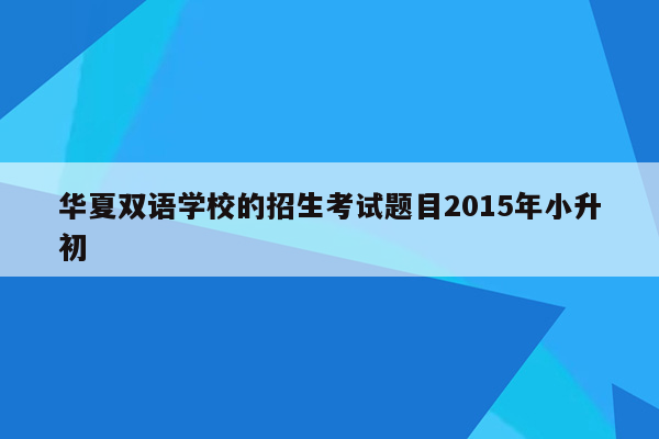 华夏双语学校的招生考试题目2015年小升初