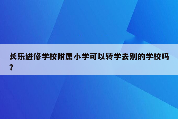 长乐进修学校附属小学可以转学去别的学校吗?