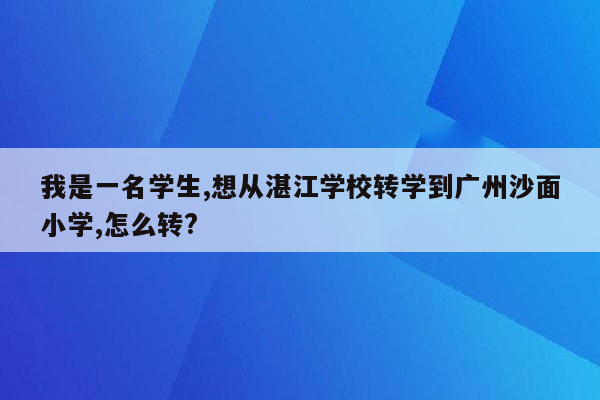 我是一名学生,想从湛江学校转学到广州沙面小学,怎么转?