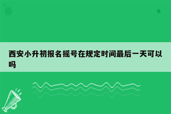 西安小升初报名摇号在规定时间最后一天可以吗