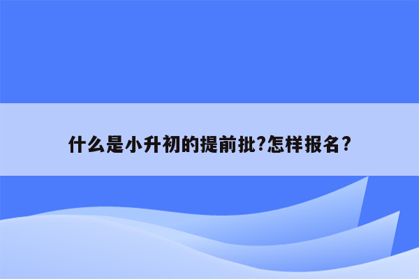 什么是小升初的提前批?怎样报名?