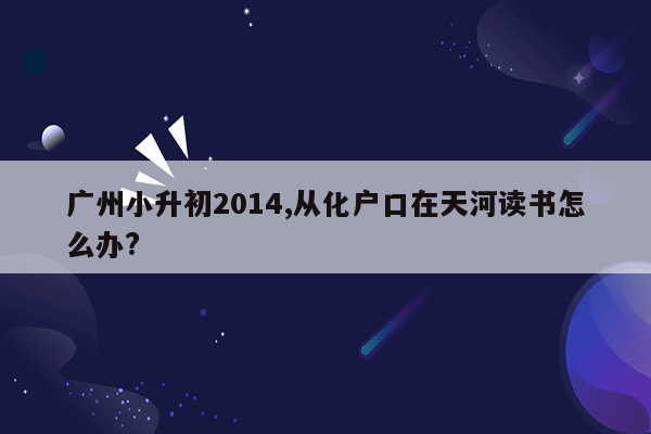 广州小升初2014,从化户口在天河读书怎么办?