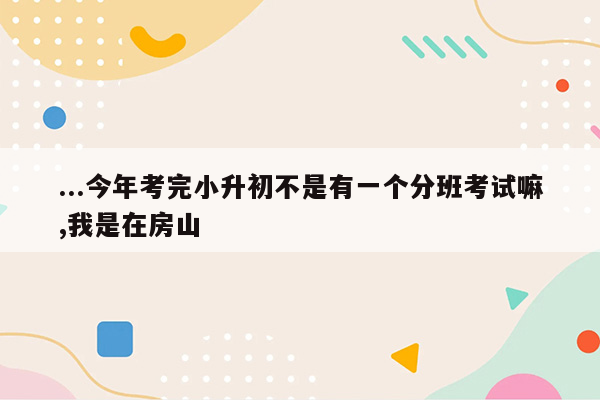 ...今年考完小升初不是有一个分班考试嘛,我是在房山