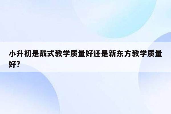 小升初是戴式教学质量好还是新东方教学质量好?