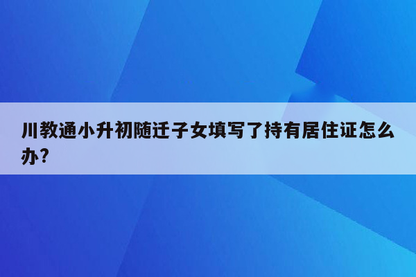 川教通小升初随迁子女填写了持有居住证怎么办?