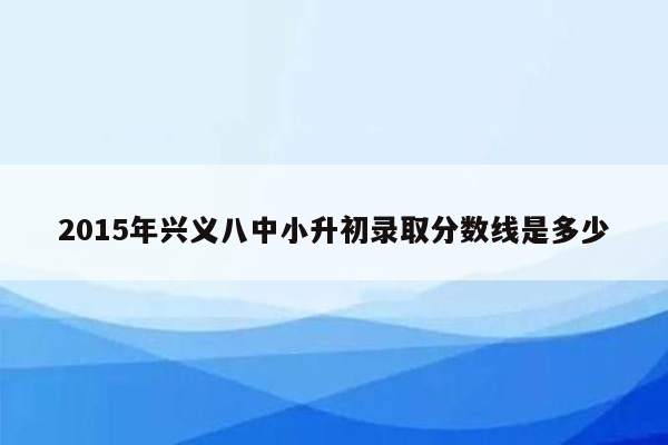 2015年兴义八中小升初录取分数线是多少