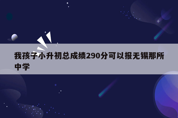 我孩子小升初总成绩290分可以报无锡那所中学