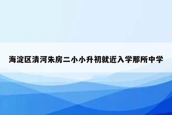 海淀区清河朱房二小小升初就近入学那所中学