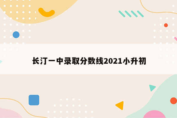 长汀一中录取分数线2021小升初