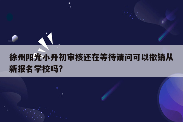 徐州阳光小升初审核还在等待请问可以撤销从新报名学校吗?