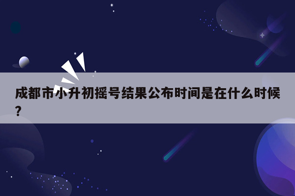 成都市小升初摇号结果公布时间是在什么时候?