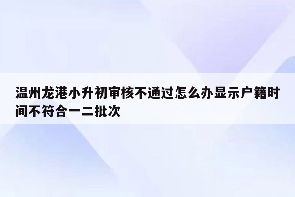 温州龙港小升初审核不通过怎么办显示户籍时间不符合一二批次