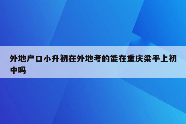 外地户口小升初在外地考的能在重庆梁平上初中吗