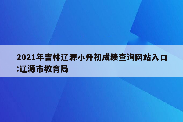 2021年吉林辽源小升初成绩查询网站入口:辽源市教育局