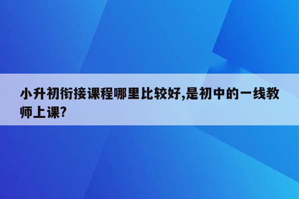 小升初衔接课程哪里比较好,是初中的一线教师上课?