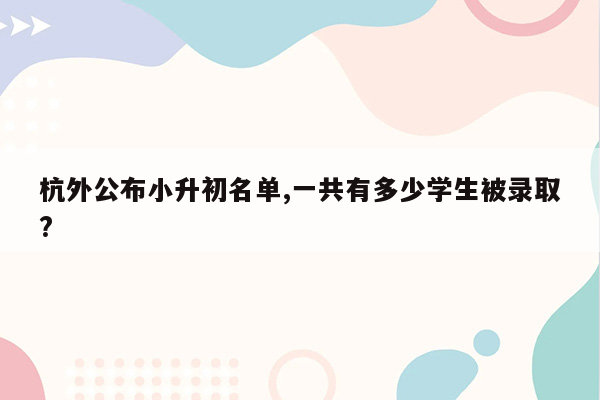 杭外公布小升初名单,一共有多少学生被录取?