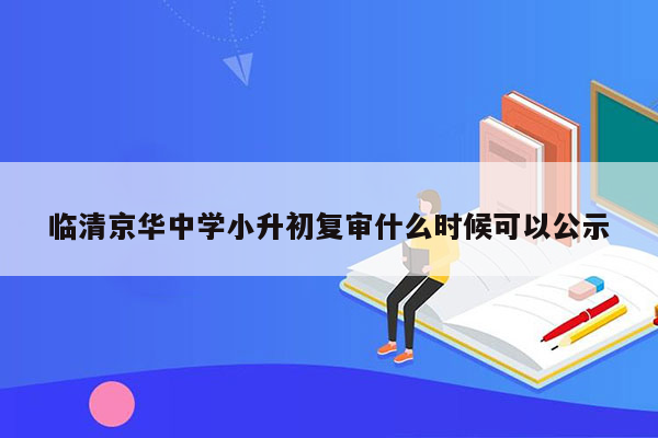 临清京华中学小升初复审什么时候可以公示