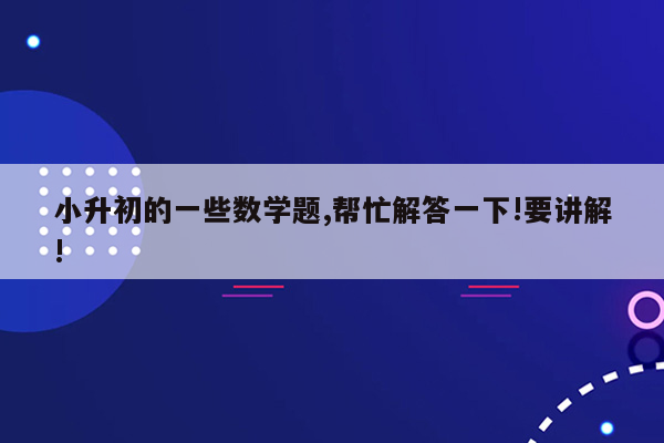 小升初的一些数学题,帮忙解答一下!要讲解!