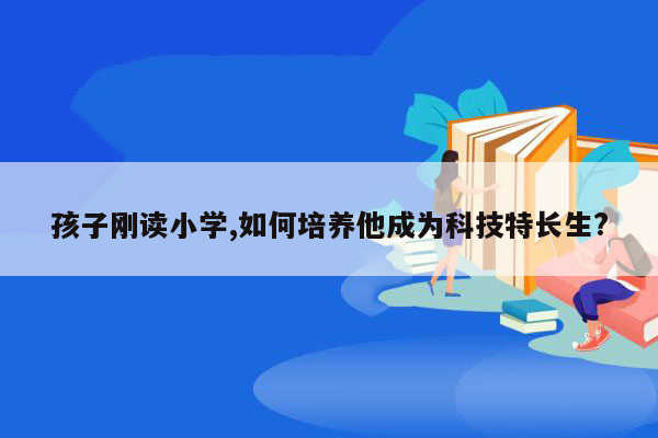 孩子刚读小学,如何培养他成为科技特长生?