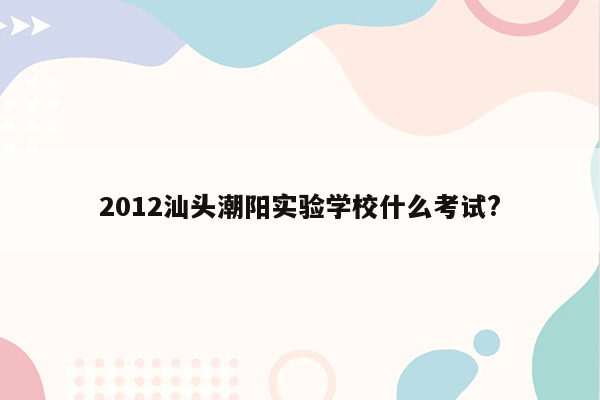 2012汕头潮阳实验学校什么考试?