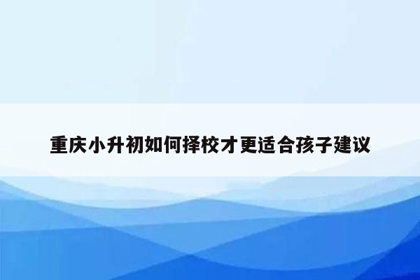 重庆小升初如何择校才更适合孩子建议