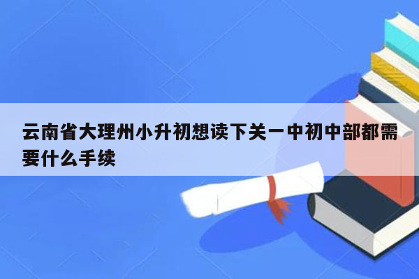 云南省大理州小升初想读下关一中初中部都需要什么手续