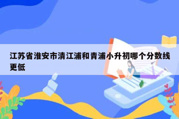 江苏省淮安市清江浦和青浦小升初哪个分数线更低