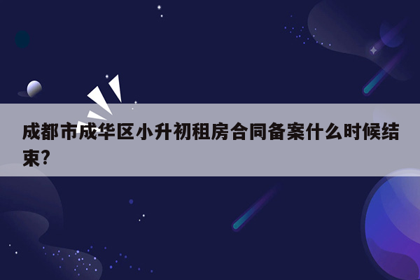 成都市成华区小升初租房合同备案什么时候结束?