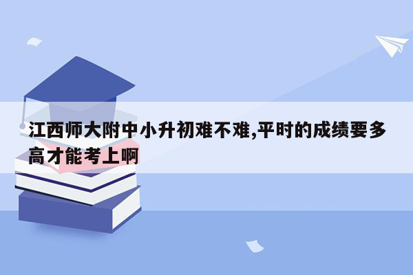 江西师大附中小升初难不难,平时的成绩要多高才能考上啊