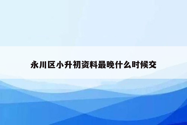 永川区小升初资料最晚什么时候交