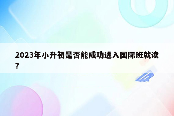 2023年小升初是否能成功进入国际班就读?