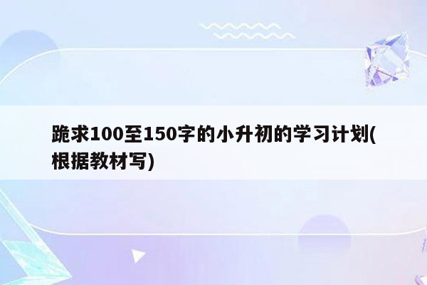 跪求100至150字的小升初的学习计划(根据教材写)