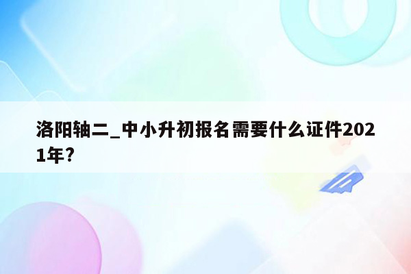 洛阳轴二_中小升初报名需要什么证件2021年?