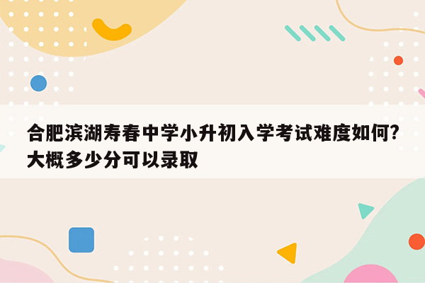 合肥滨湖寿春中学小升初入学考试难度如何?大概多少分可以录取