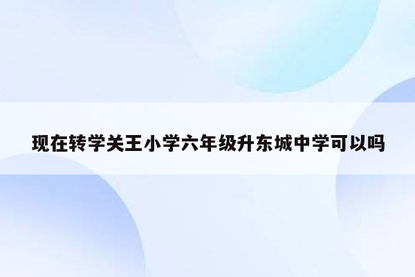 现在转学关王小学六年级升东城中学可以吗