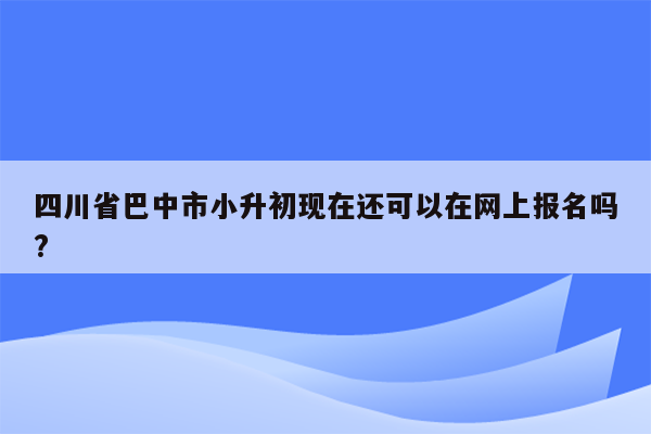 四川省巴中市小升初现在还可以在网上报名吗?