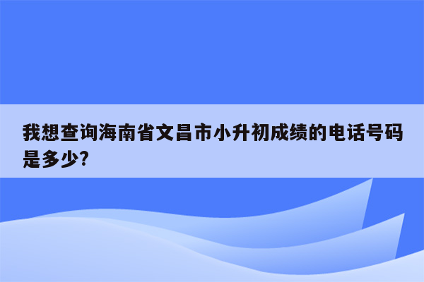 我想查询海南省文昌市小升初成绩的电话号码是多少?