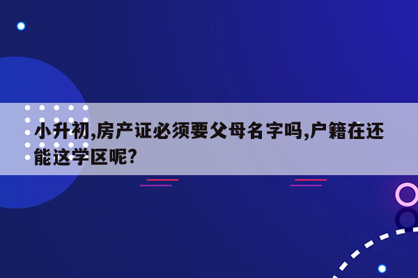 小升初,房产证必须要父母名字吗,户籍在还能这学区呢?