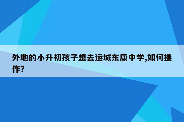 外地的小升初孩子想去运城东康中学,如何操作?