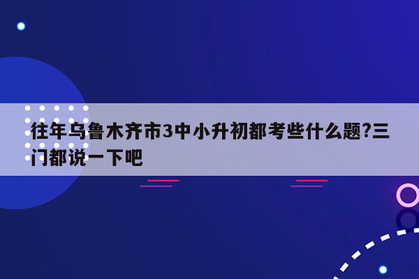 往年乌鲁木齐市3中小升初都考些什么题?三门都说一下吧