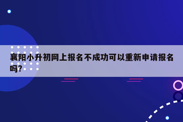 襄阳小升初网上报名不成功可以重新申请报名吗?