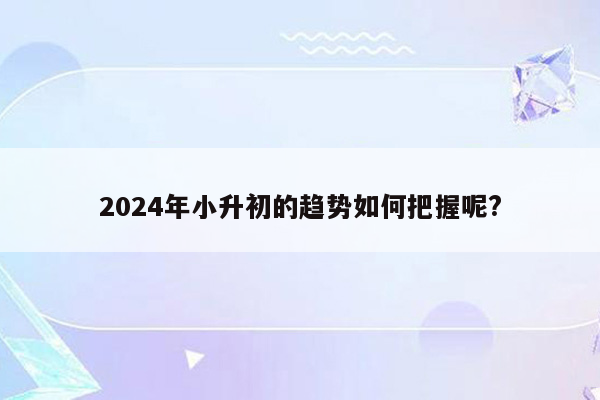 2024年小升初的趋势如何把握呢?