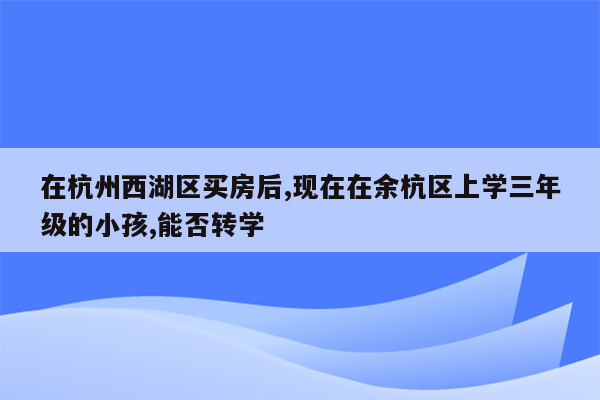 在杭州西湖区买房后,现在在余杭区上学三年级的小孩,能否转学