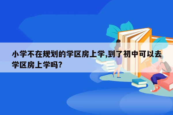 小学不在规划的学区房上学,到了初中可以去学区房上学吗?