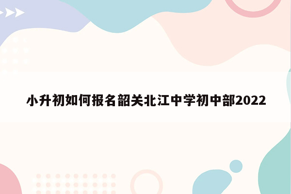 小升初如何报名韶关北江中学初中部2022