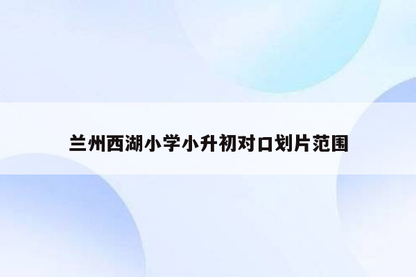 兰州西湖小学小升初对口划片范围